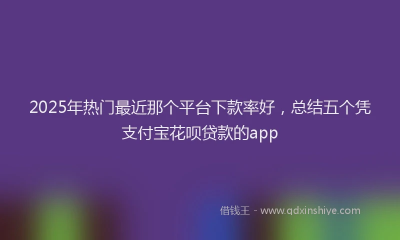 2025年热门最近那个平台下款率好，总结五个凭支付宝花呗贷款的app