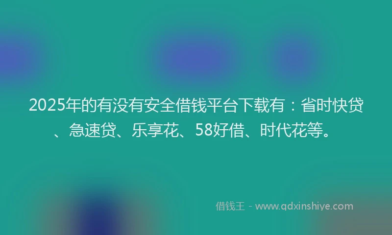 2025年的有没有安全借钱平台下载有：省时快贷、急速贷、乐享花、58好借、时代花等。