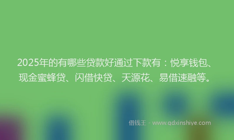 2025年的有哪些贷款好通过下款有：悦享钱包、现金蜜蜂贷、闪借快贷、天源花、易借速融等。
