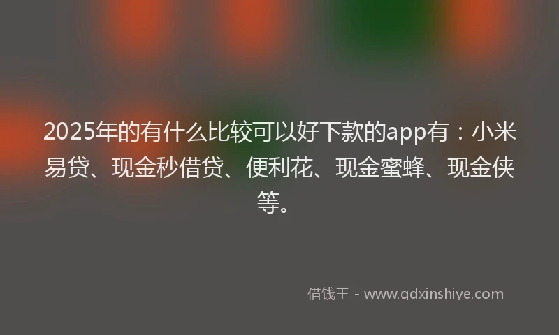 2025年的有什么比较可以好下款的app有：小米易贷、现金秒借贷、便利花、现金蜜蜂、现金侠等。