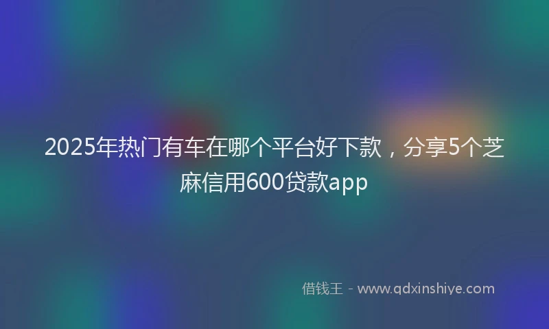 2025年热门有车在哪个平台好下款，分享5个芝麻信用600贷款app