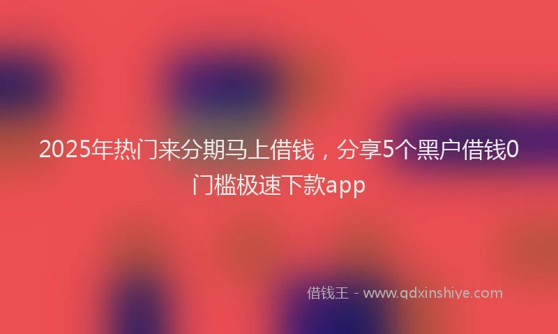 2025年热门来分期马上借钱，分享5个黑户借钱0门槛极速下款app