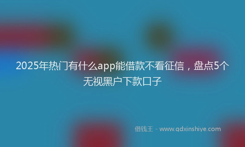 2025年热门有什么app能借款不看征信，盘点5个无视黑户下款口子