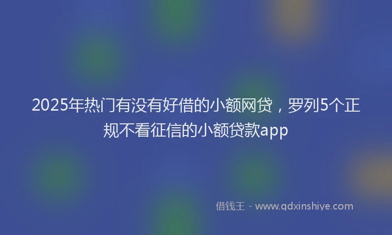 2025年热门有没有好借的小额网贷，罗列5个正规不看征信的小额贷款app