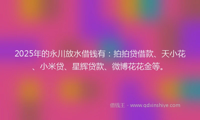 2025年的永川放水借钱有：拍拍贷借款、天小花、小米贷、星辉贷款、微博花花金等。
