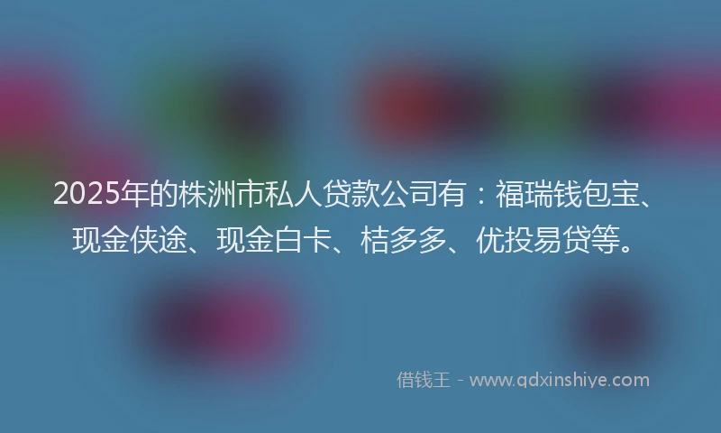 2025年的株洲市私人贷款公司有：福瑞钱包宝、现金侠途、现金白卡、桔多多、优投易贷等。