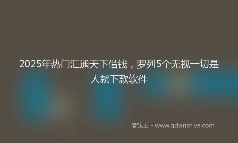 2025年热门汇通天下借钱，罗列5个无视一切是人就下款软件