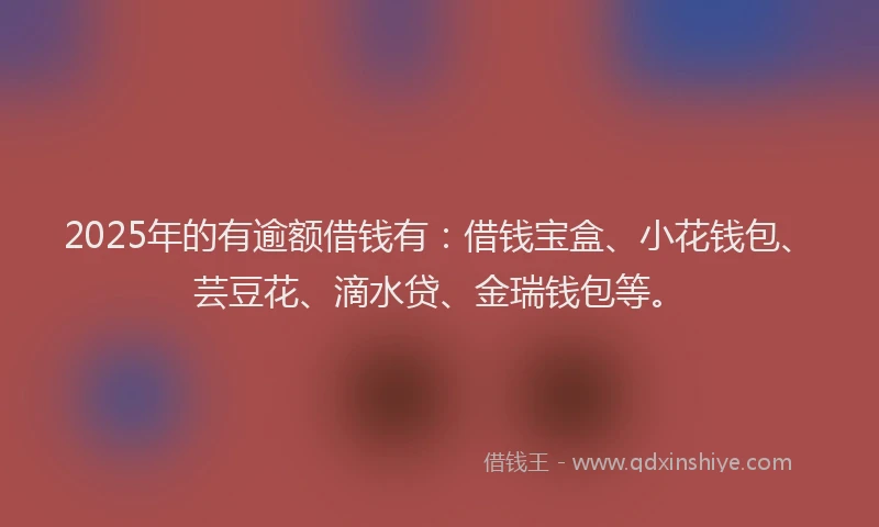 2025年的有逾额借钱有：借钱宝盒、小花钱包、芸豆花、滴水贷、金瑞钱包等。