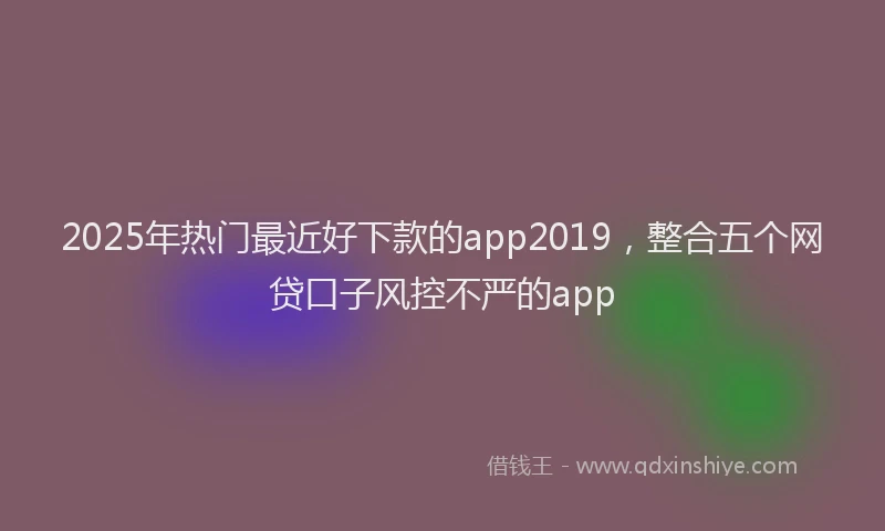 2025年热门最近好下款的app2019，整合五个网贷口子风控不严的app