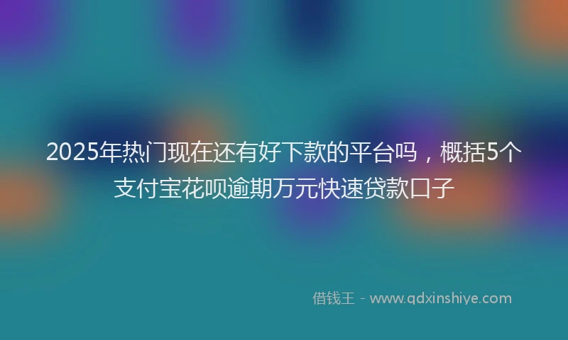 2025年热门现在还有好下款的平台吗，概括5个支付宝花呗逾期万元快速贷款口子