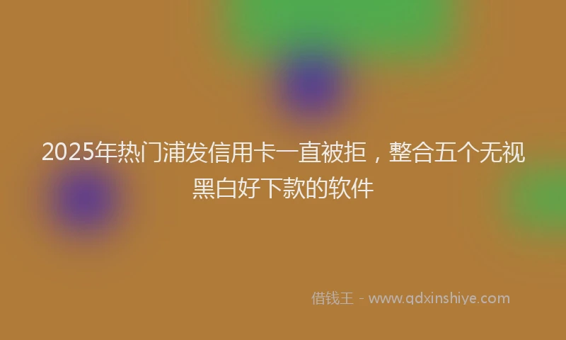 2025年热门浦发信用卡一直被拒，整合五个无视黑白好下款的软件