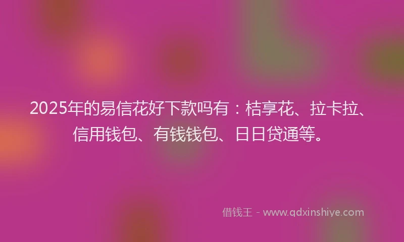 2025年的易信花好下款吗有：桔享花、拉卡拉、信用钱包、有钱钱包、日日贷通等。