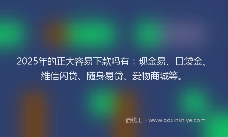 2025年的正大容易下款吗有：现金易、口袋金、维信闪贷、随身易贷、爱物商城等。