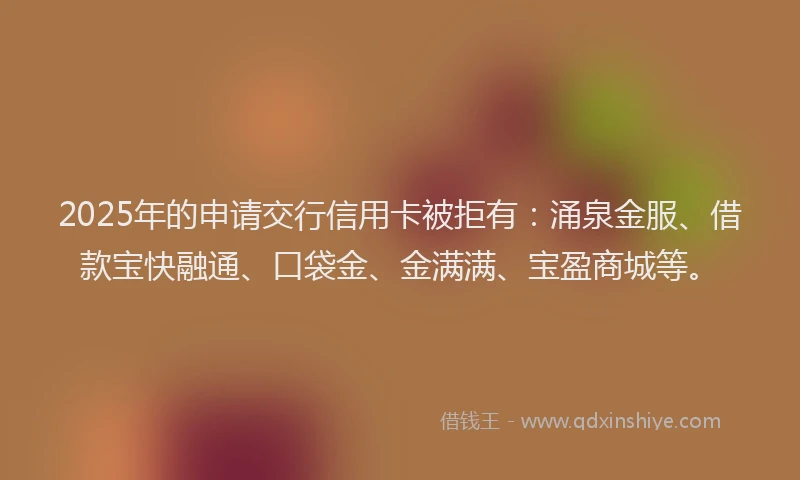 2025年的申请交行信用卡被拒有：涌泉金服、借款宝快融通、口袋金、金满满、宝盈商城等。