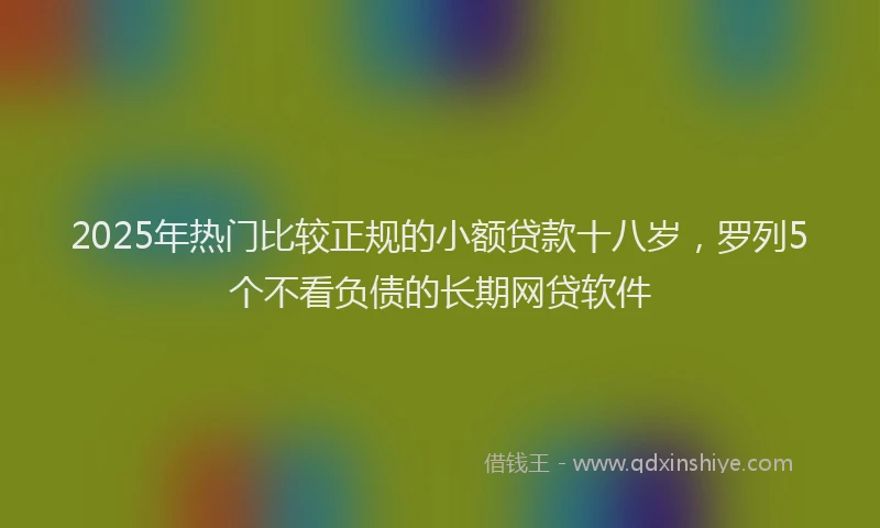 2025年热门比较正规的小额贷款十八岁，罗列5个不看负债的长期网贷软件