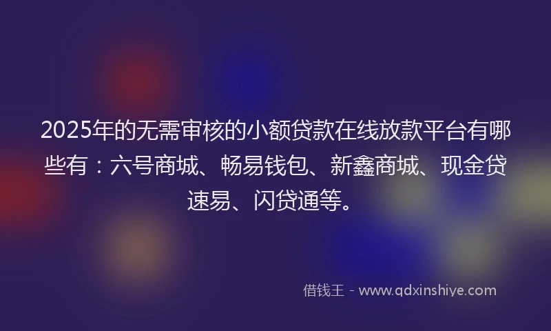 2025年的无需审核的小额贷款在线放款平台有哪些有：六号商城、畅易钱包、新鑫商城、现金贷速易、闪贷通等。