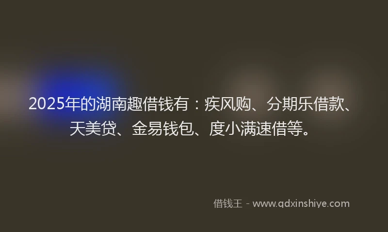 2025年的湖南趣借钱有：疾风购、分期乐借款、天美贷、金易钱包、度小满速借等。