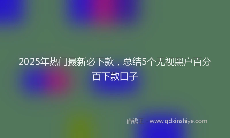 2025年热门最新必下款，总结5个无视黑户百分百下款口子