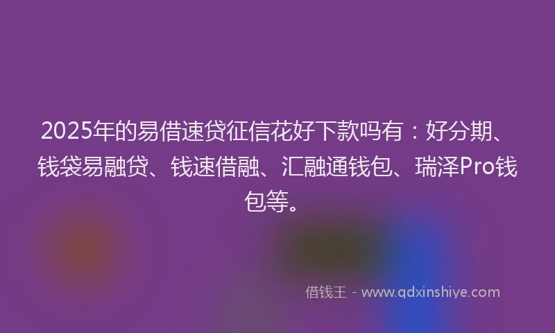 2025年的易借速贷征信花好下款吗有：好分期、钱袋易融贷、钱速借融、汇融通钱包、瑞泽Pro钱包等。