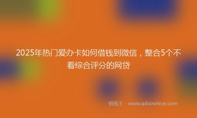 2025年热门爱办卡如何借钱到微信，整合5个不看综合评分的网贷