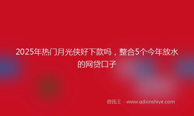 2025年热门月光侠好下款吗，整合5个今年放水的网贷口子