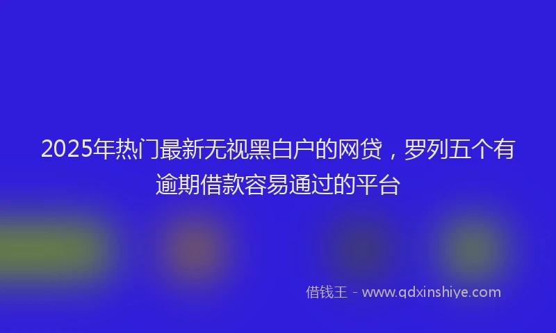 2025年热门最新无视黑白户的网贷，罗列五个有逾期借款容易通过的平台