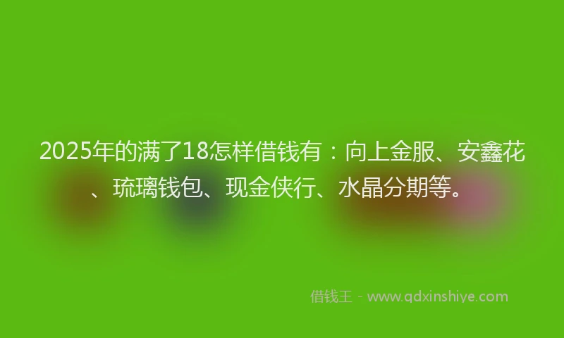 2025年的满了18怎样借钱有：向上金服、安鑫花、琉璃钱包、现金侠行、水晶分期等。
