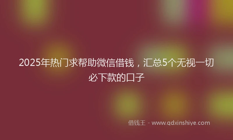 2025年热门求帮助微信借钱，汇总5个无视一切必下款的口子