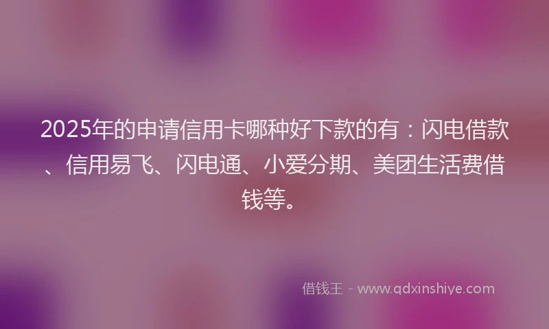 2025年的申请信用卡哪种好下款的有：闪电借款、信用易飞、闪电通、小爱分期、美团生活费借钱等。
