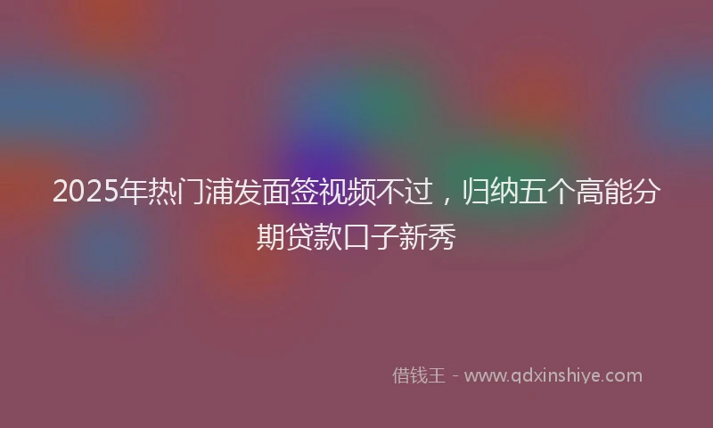 2025年热门浦发面签视频不过，归纳五个高能分期贷款口子新秀