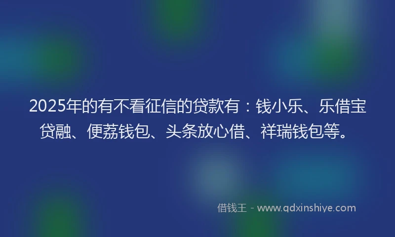 2025年的有不看征信的贷款有：钱小乐、乐借宝贷融、便荔钱包、头条放心借、祥瑞钱包等。