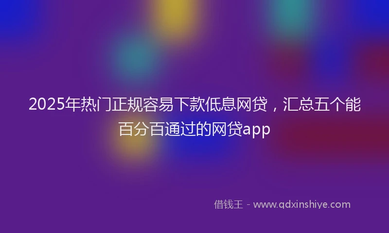 2025年热门正规容易下款低息网贷，汇总五个能百分百通过的网贷app