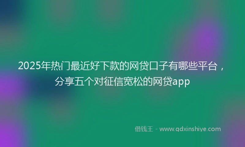2025年热门最近好下款的网贷口子有哪些平台，分享五个对征信宽松的网贷app