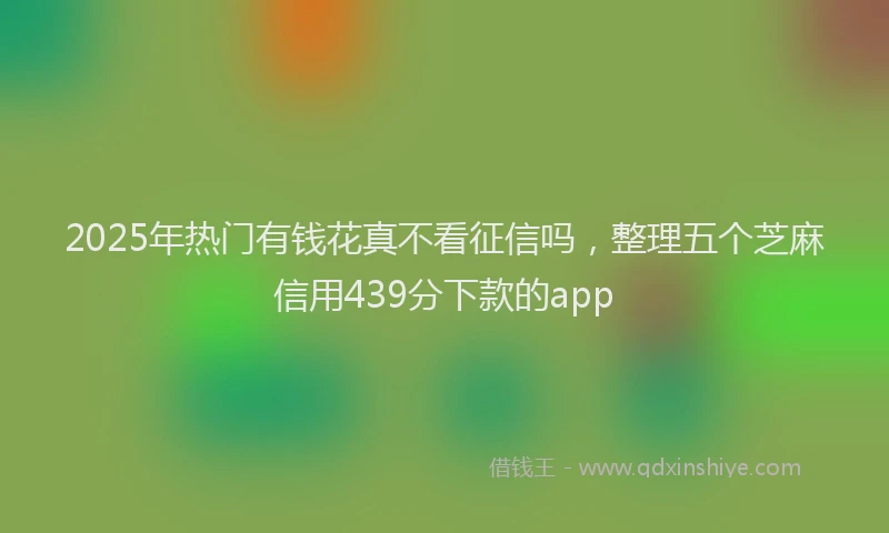 2025年热门有钱花真不看征信吗，整理五个芝麻信用439分下款的app