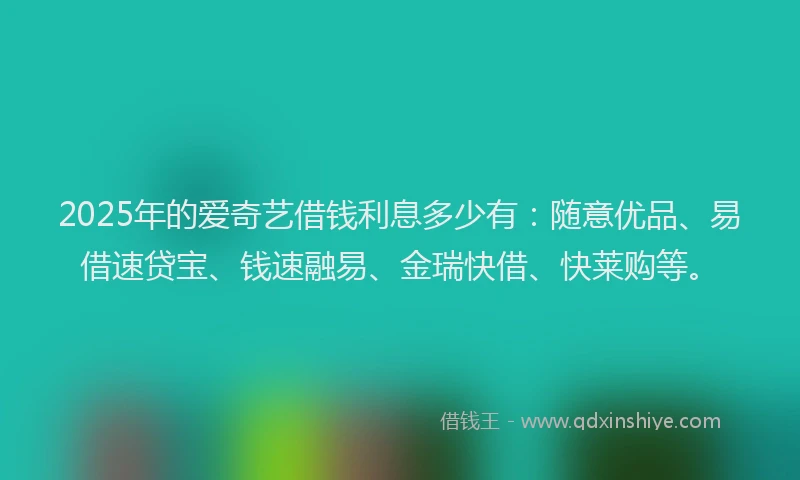 2025年的爱奇艺借钱利息多少有：随意优品、易借速贷宝、钱速融易、金瑞快借、快莱购等。