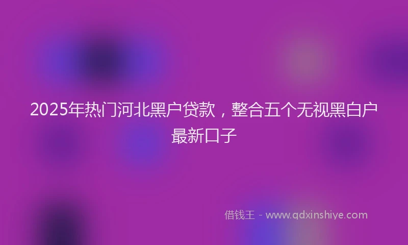 2025年热门河北黑户贷款，整合五个无视黑白户最新口子