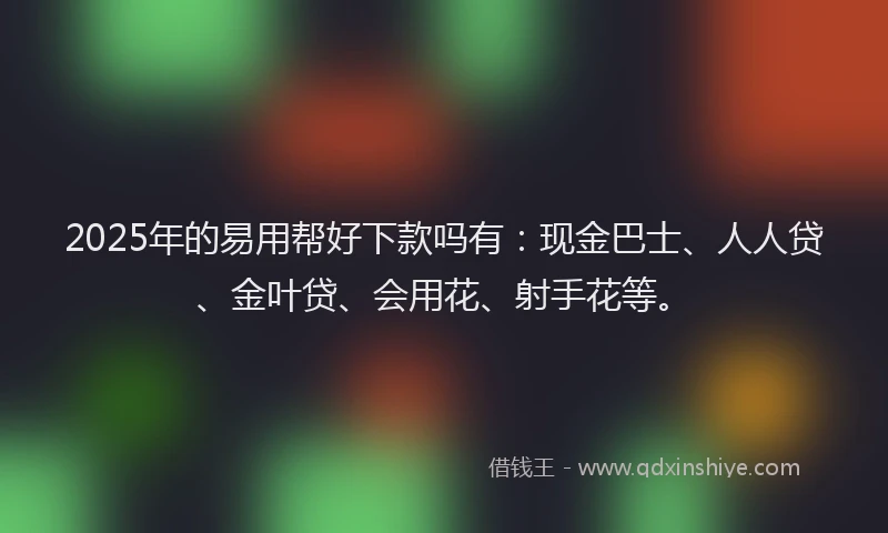 2025年的易用帮好下款吗有：现金巴士、人人贷、金叶贷、会用花、射手花等。