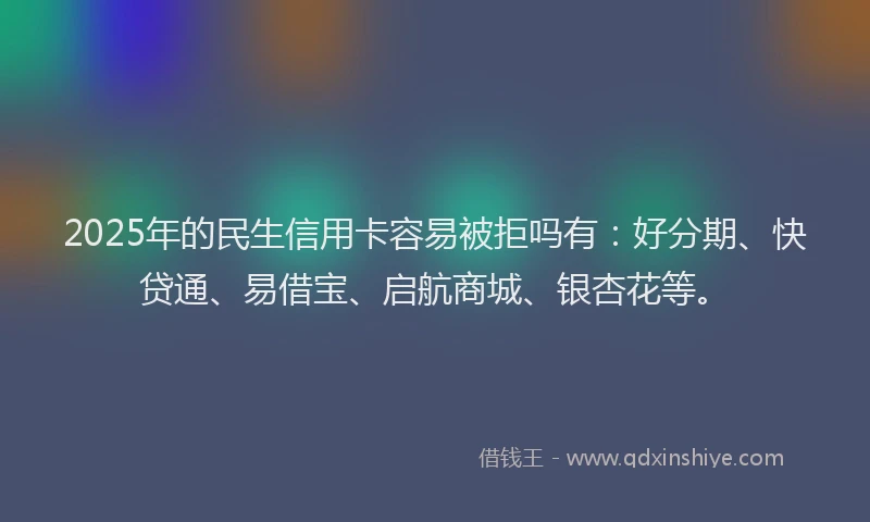 2025年的民生信用卡容易被拒吗有：好分期、快贷通、易借宝、启航商城、银杏花等。
