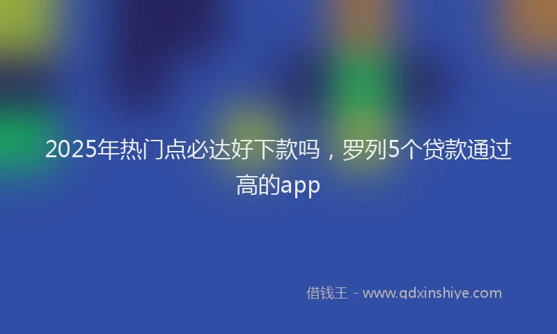 2025年热门点必达好下款吗，罗列5个贷款通过高的app