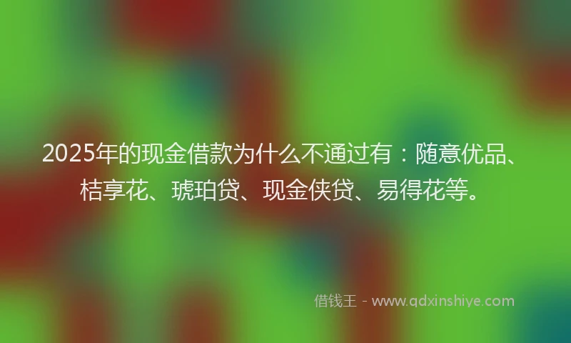 2025年的现金借款为什么不通过有：随意优品、桔享花、琥珀贷、现金侠贷、易得花等。