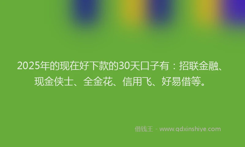 2025年的现在好下款的30天口子有：招联金融、现金侠士、全金花、信用飞、好易借等。