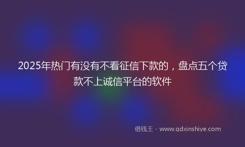 2025年热门有没有不看征信下款的，盘点五个贷款不上诚信平台的软件