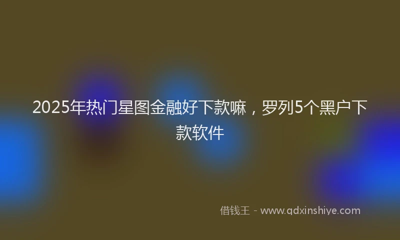 2025年热门星图金融好下款嘛，罗列5个黑户下款软件