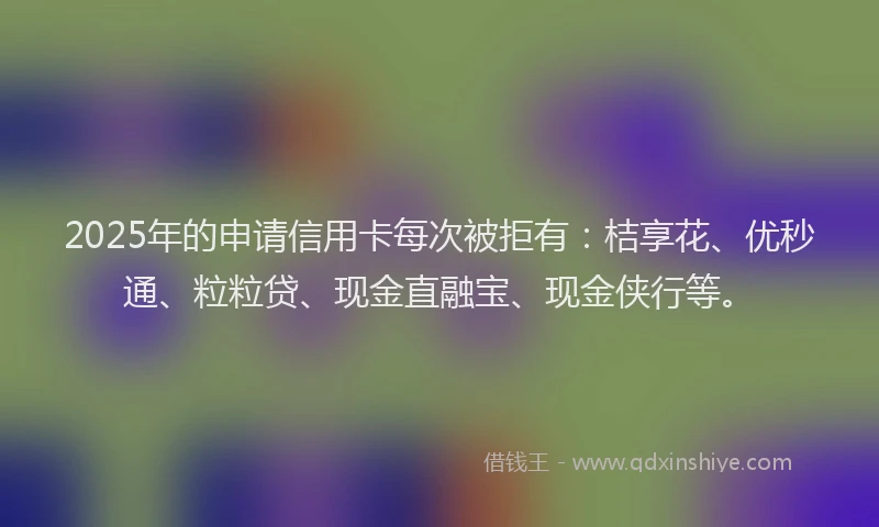 2025年的申请信用卡每次被拒有：桔享花、优秒通、粒粒贷、现金直融宝、现金侠行等。