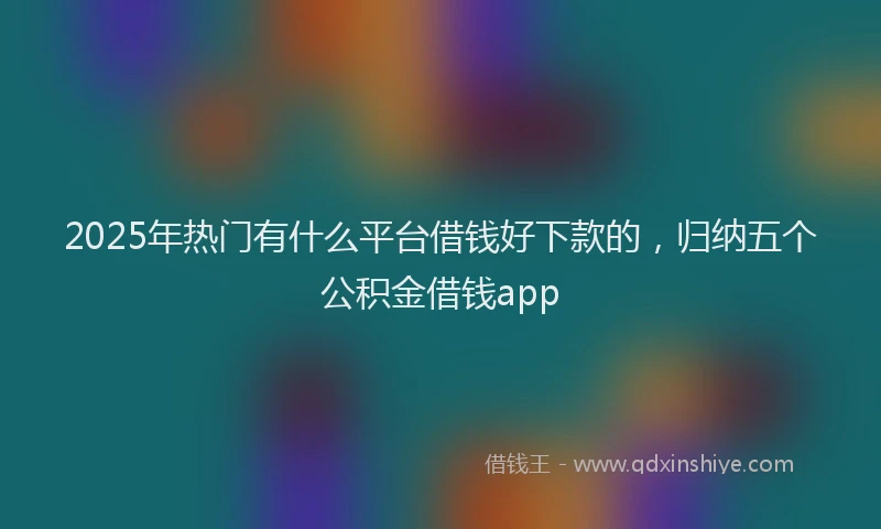 2025年热门有什么平台借钱好下款的，归纳五个公积金借钱app
