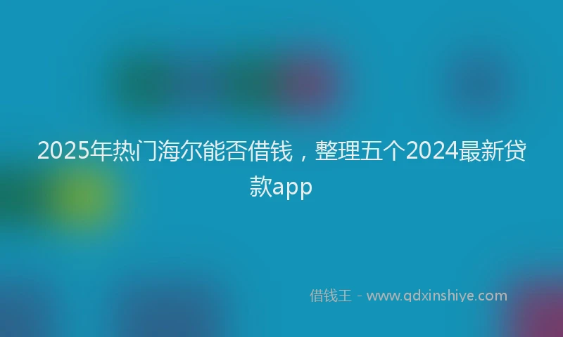 2025年热门海尔能否借钱，整理五个2024最新贷款app