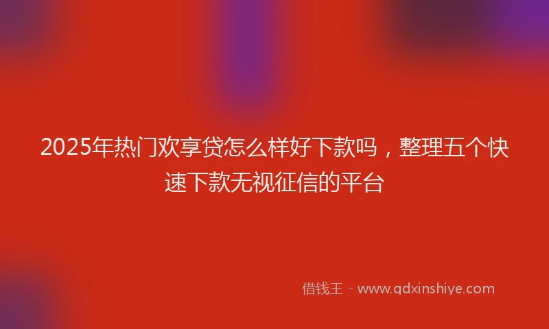 2025年热门欢享贷怎么样好下款吗，整理五个快速下款无视征信的平台