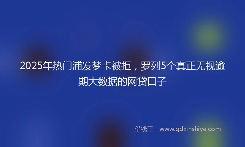 2025年热门浦发梦卡被拒，罗列5个真正无视逾期大数据的网贷口子