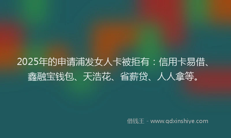 2025年的申请浦发女人卡被拒有：信用卡易借、鑫融宝钱包、天浩花、省薪贷、人人拿等。