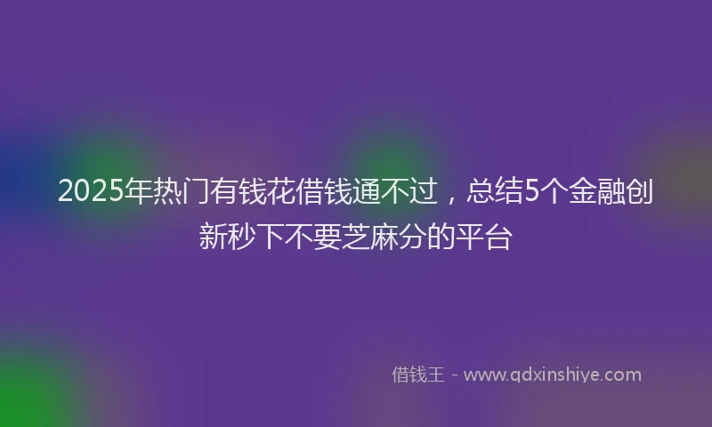 2025年热门有钱花借钱通不过，总结5个金融创新秒下不要芝麻分的平台